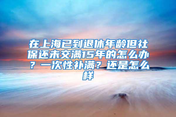 在上海已到退休年齡但社保還未交滿15年的怎么辦？一次性補(bǔ)滿？還是怎么樣