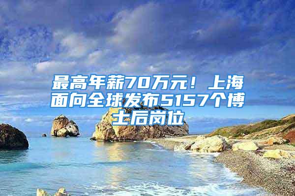 最高年薪70萬元！上海面向全球發(fā)布5157個博士后崗位