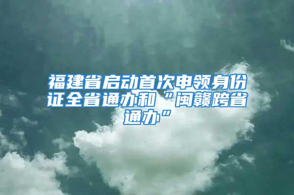 福建省啟動(dòng)首次申領(lǐng)身份證全省通辦和“閩贛跨省通辦”