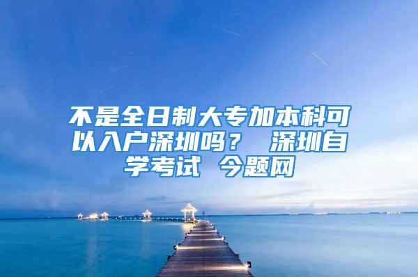 不是全日制大專加本科可以入戶深圳嗎？ 深圳自學(xué)考試 今題網(wǎng)