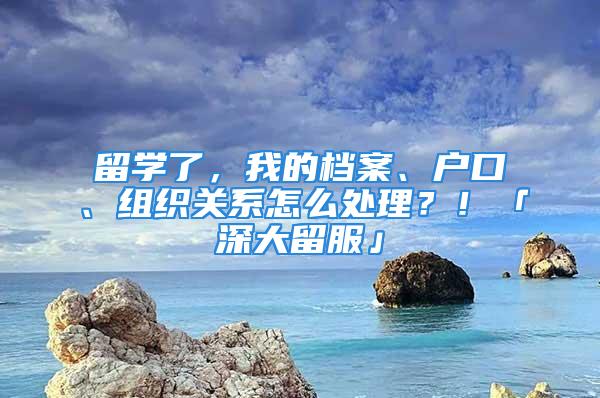 留學(xué)了，我的檔案、戶口、組織關(guān)系怎么處理？！「深大留服」