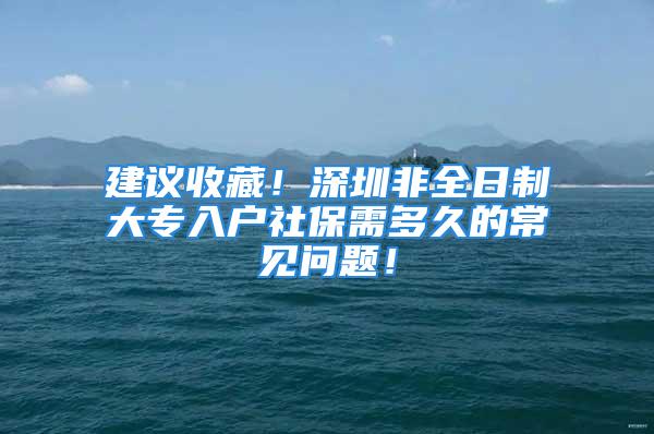 建議收藏！深圳非全日制大專入戶社保需多久的常見(jiàn)問(wèn)題！