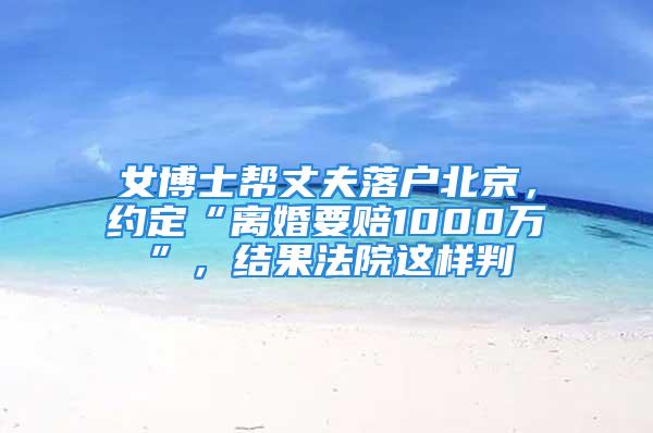 女博士幫丈夫落戶北京，約定“離婚要賠1000萬”，結果法院這樣判