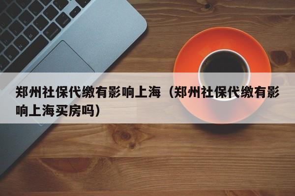 鄭州社保代繳有影響上海（鄭州社保代繳有影響上海買房嗎）