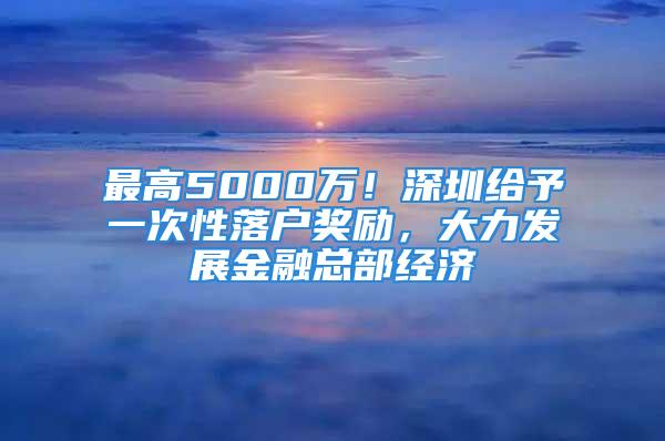 最高5000萬！深圳給予一次性落戶獎(jiǎng)勵(lì)，大力發(fā)展金融總部經(jīng)濟(jì)