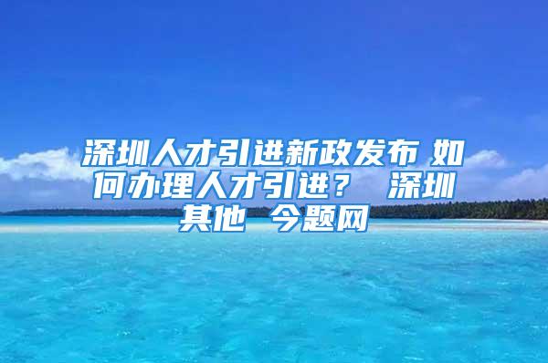 深圳人才引進(jìn)新政發(fā)布　如何辦理人才引進(jìn)？ 深圳其他 今題網(wǎng)