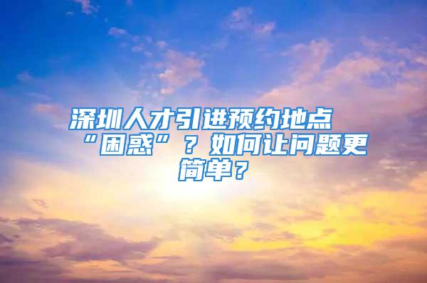 深圳人才引進預約地點“困惑”？如何讓問題更簡單？