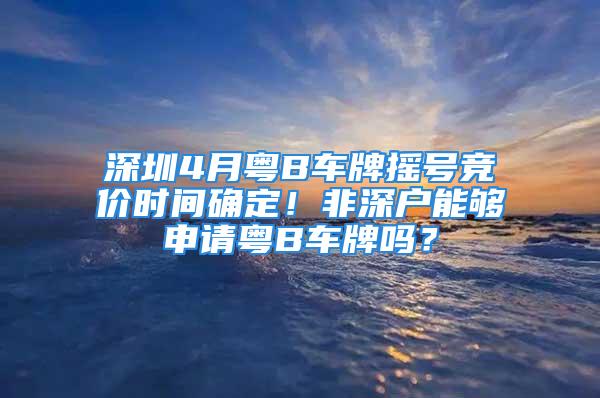 深圳4月粵B車牌搖號競價(jià)時(shí)間確定！非深戶能夠申請粵B車牌嗎？