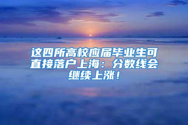 這四所高校應(yīng)屆畢業(yè)生可直接落戶上海：分?jǐn)?shù)線會(huì)繼續(xù)上漲！