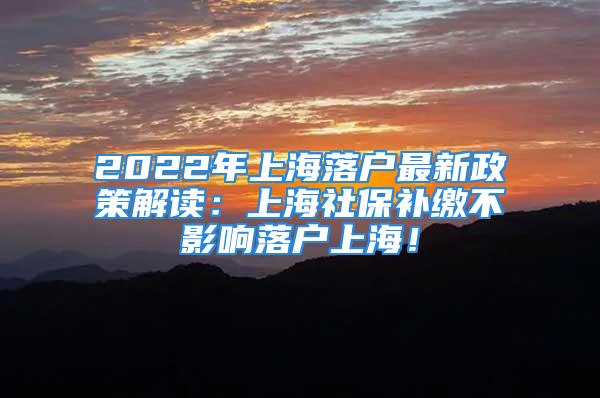 2022年上海落戶最新政策解讀：上海社保補(bǔ)繳不影響落戶上海！