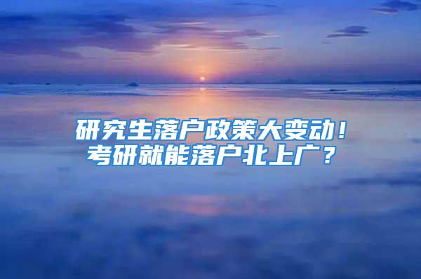 研究生落戶政策大變動(dòng)！考研就能落戶北上廣？