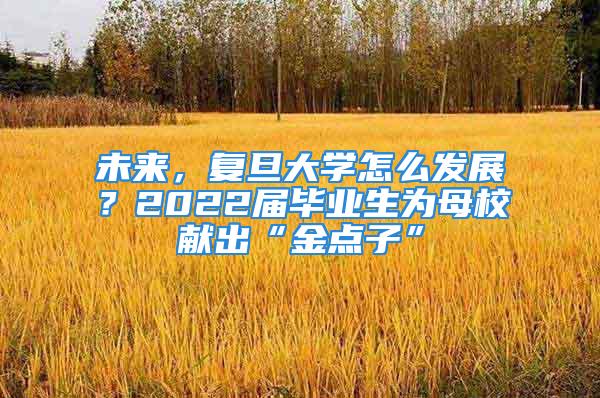 未來，復旦大學怎么發(fā)展？2022屆畢業(yè)生為母校獻出“金點子”