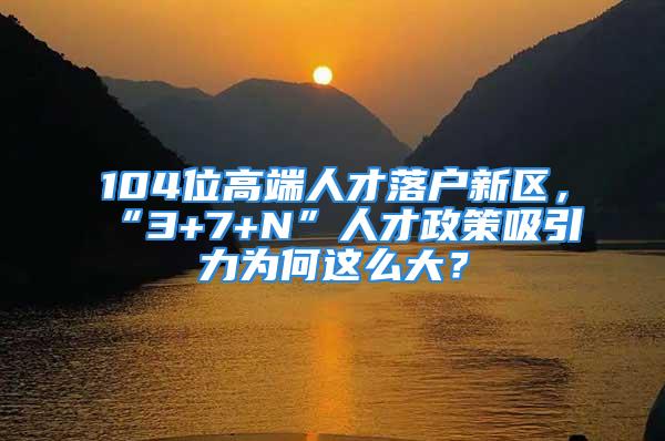 104位高端人才落戶新區(qū)，“3+7+N”人才政策吸引力為何這么大？