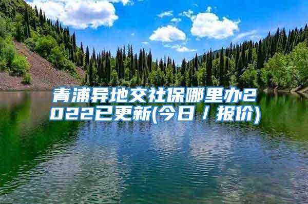 青浦異地交社保哪里辦2022已更新(今日／報價)