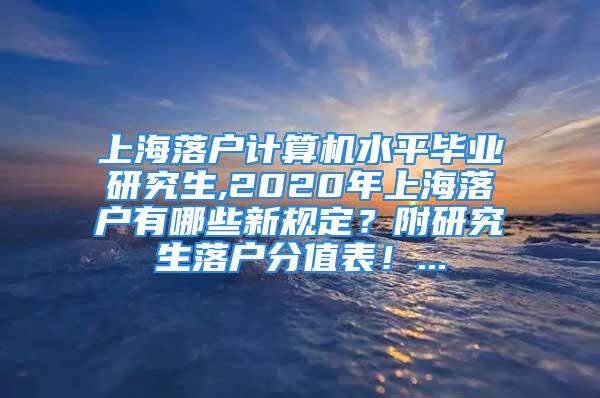 上海落戶計算機水平畢業(yè)研究生,2020年上海落戶有哪些新規(guī)定？附研究生落戶分值表！...