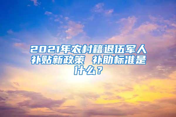 2021年農(nóng)村籍退伍軍人補貼新政策 補助標準是什么？