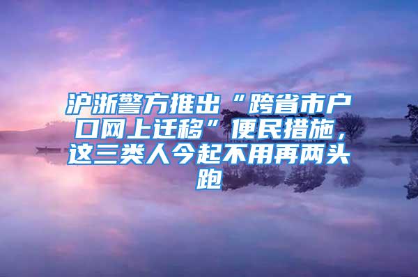 滬浙警方推出“跨省市戶口網(wǎng)上遷移”便民措施，這三類人今起不用再兩頭跑