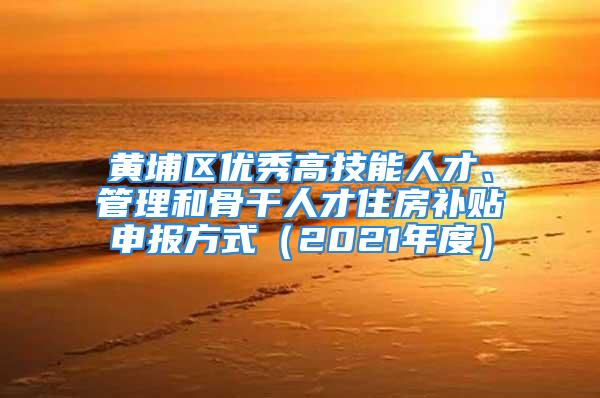 黃埔區(qū)優(yōu)秀高技能人才、管理和骨干人才住房補貼申報方式（2021年度）