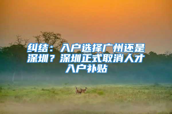 糾結(jié)：入戶(hù)選擇廣州還是深圳？深圳正式取消人才入戶(hù)補(bǔ)貼