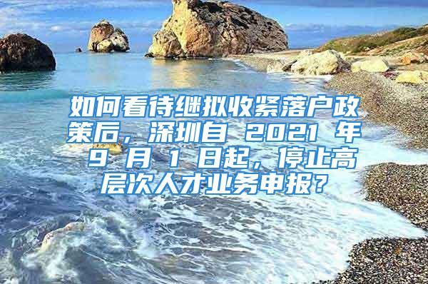 如何看待繼擬收緊落戶政策后，深圳自 2021 年 9 月 1 日起，停止高層次人才業(yè)務(wù)申報(bào)？