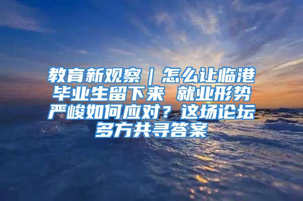 教育新觀察｜怎么讓臨港畢業(yè)生留下來 就業(yè)形勢嚴峻如何應對？這場論壇多方共尋答案