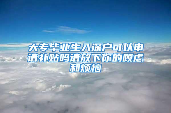 大專畢業(yè)生入深戶可以申請(qǐng)補(bǔ)貼嗎請(qǐng)放下你的顧慮和煩惱