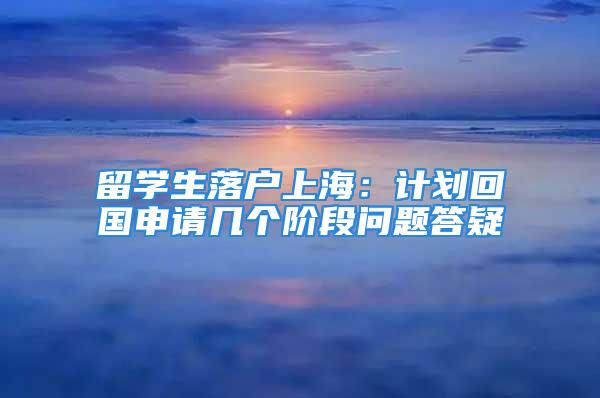 留學(xué)生落戶上海：計(jì)劃回國(guó)申請(qǐng)幾個(gè)階段問(wèn)題答疑