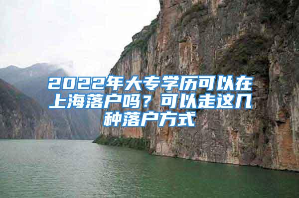 2022年大專學(xué)歷可以在上海落戶嗎？可以走這幾種落戶方式