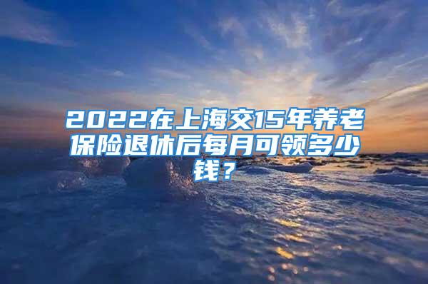 2022在上海交15年養(yǎng)老保險退休后每月可領(lǐng)多少錢？