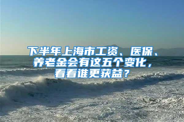 下半年上海市工資、醫(yī)保、養(yǎng)老金會有這五個變化，看看誰更獲益？