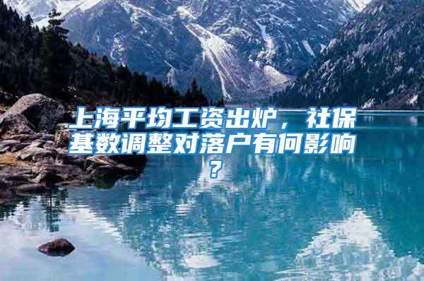 上海平均工資出爐，社?；鶖?shù)調整對落戶有何影響？