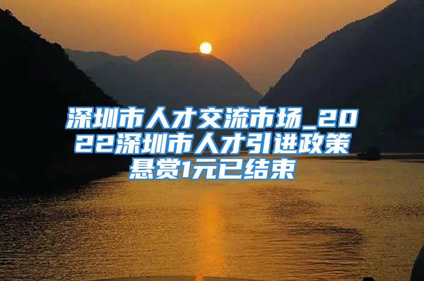 深圳市人才交流市場(chǎng)_2022深圳市人才引進(jìn)政策懸賞1元已結(jié)束