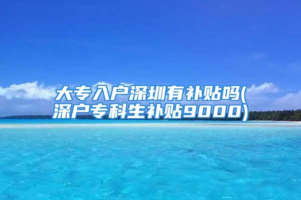 大專入戶深圳有補(bǔ)貼嗎(深戶?？粕a(bǔ)貼9000)