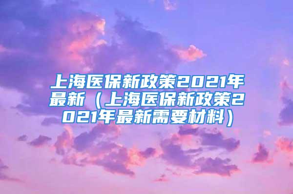 上海醫(yī)保新政策2021年最新（上海醫(yī)保新政策2021年最新需要材料）