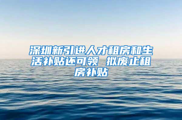 深圳新引進人才租房和生活補貼還可領 擬廢止租房補貼