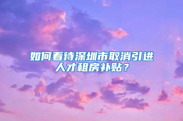 如何看待深圳市取消引進(jìn)人才租房補(bǔ)貼？