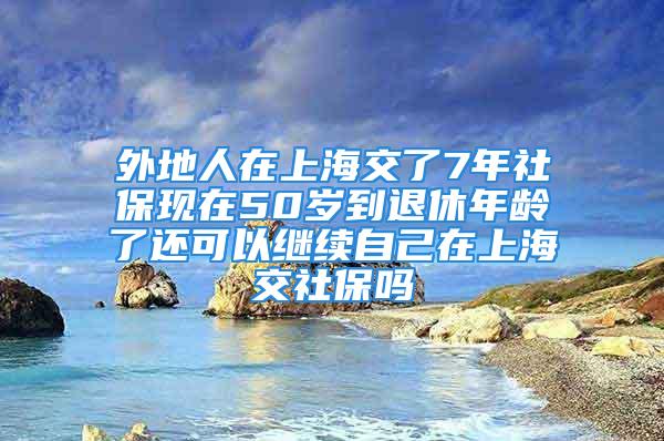 外地人在上海交了7年社?，F(xiàn)在50歲到退休年齡了還可以繼續(xù)自己在上海交社保嗎