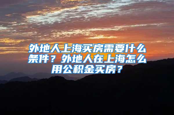 外地人上海買房需要什么條件？外地人在上海怎么用公積金買房？