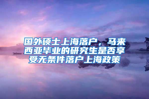 國外碩士上海落戶，馬來西亞畢業(yè)的研究生是否享受無條件落戶上海政策