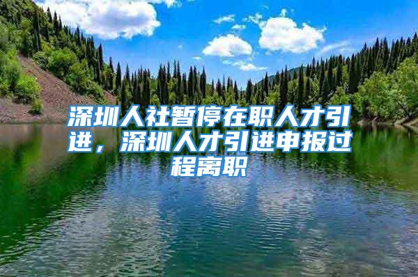 深圳人社暫停在職人才引進(jìn)，深圳人才引進(jìn)申報(bào)過程離職