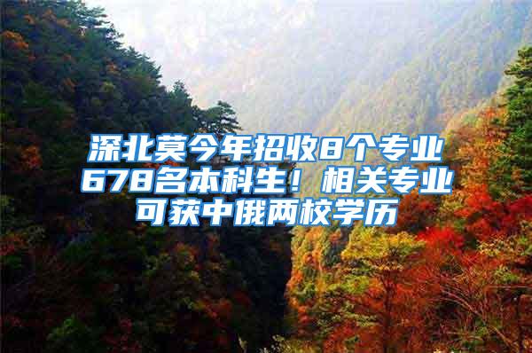 深北莫今年招收8個(gè)專業(yè)678名本科生！相關(guān)專業(yè)可獲中俄兩校學(xué)歷