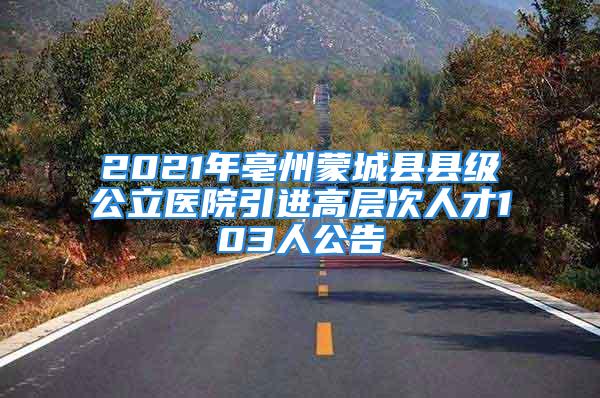 2021年亳州蒙城縣縣級公立醫(yī)院引進高層次人才103人公告