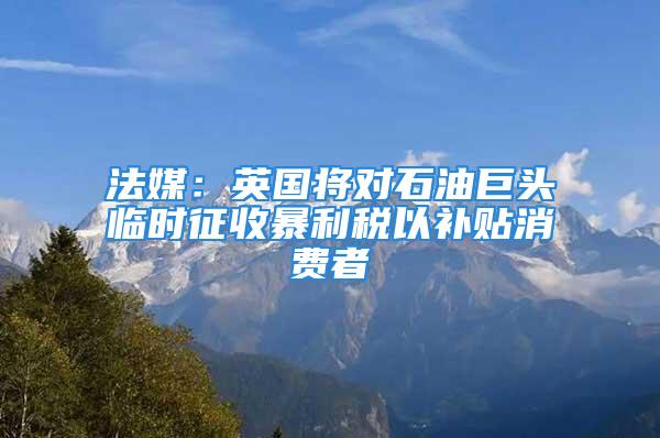 法媒：英國將對石油巨頭臨時(shí)征收暴利稅以補(bǔ)貼消費(fèi)者