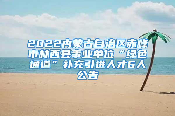 2022內(nèi)蒙古自治區(qū)赤峰市林西縣事業(yè)單位“綠色通道”補充引進人才6人公告