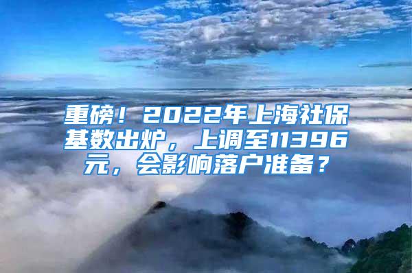 重磅！2022年上海社?；鶖?shù)出爐，上調(diào)至11396元，會(huì)影響落戶準(zhǔn)備？