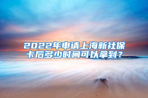 2022年申請上海新社保卡后多少時(shí)間可以拿到？