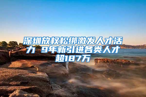 深圳放權(quán)松綁激發(fā)人才活力 9年新引進(jìn)各類人才超187萬