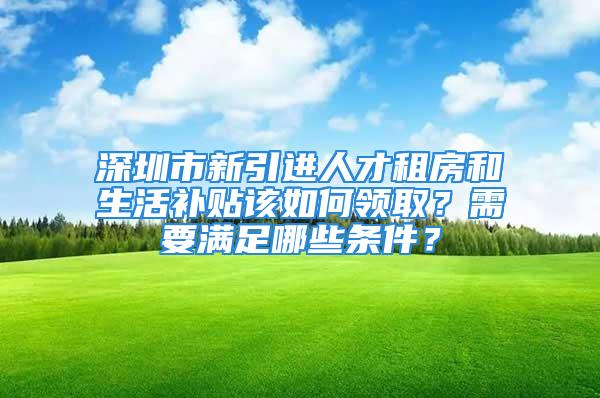 深圳市新引進(jìn)人才租房和生活補(bǔ)貼該如何領(lǐng)取？需要滿足哪些條件？