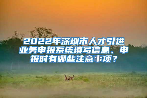 2022年深圳市人才引進業(yè)務(wù)申報系統(tǒng)填寫信息、申報時有哪些注意事項？