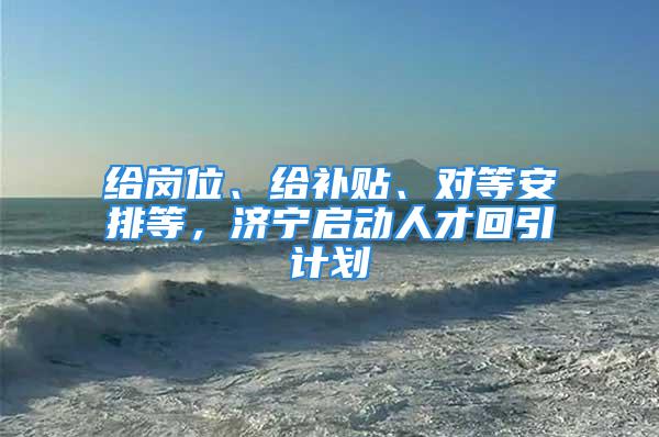 給崗位、給補(bǔ)貼、對(duì)等安排等，濟(jì)寧啟動(dòng)人才回引計(jì)劃